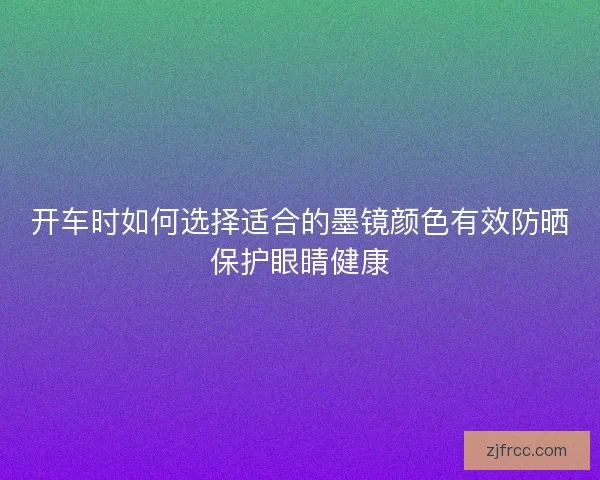 开车时如何选择适合的墨镜颜色有效防晒保护眼睛健康
