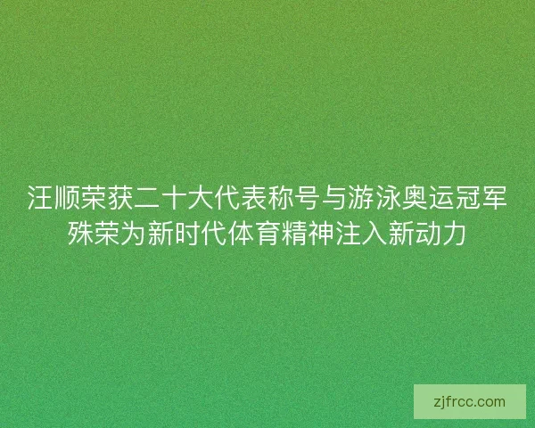 汪顺荣获二十大代表称号与游泳奥运冠军殊荣为新时代体育精神注入新动力