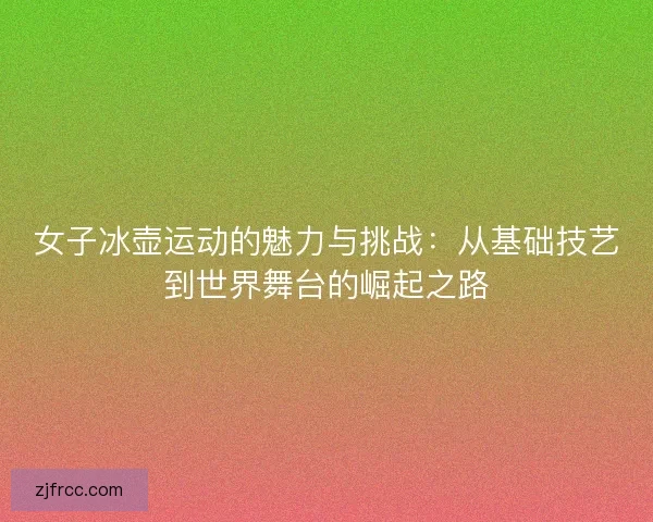 女子冰壶运动的魅力与挑战：从基础技艺到世界舞台的崛起之路