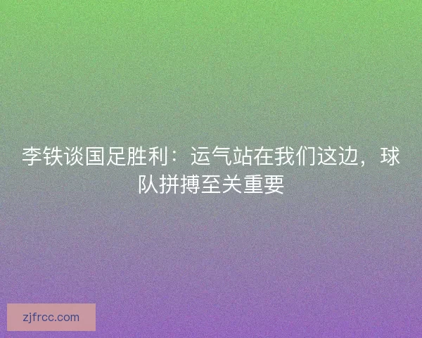 李铁谈国足胜利：运气站在我们这边，球队拼搏至关重要