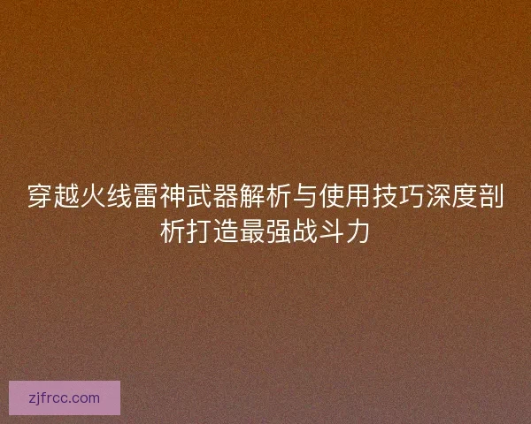 穿越火线雷神武器解析与使用技巧深度剖析打造最强战斗力