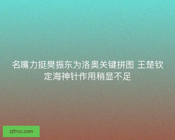 名嘴力挺樊振东为洛奥关键拼图 王楚钦定海神针作用稍显不足