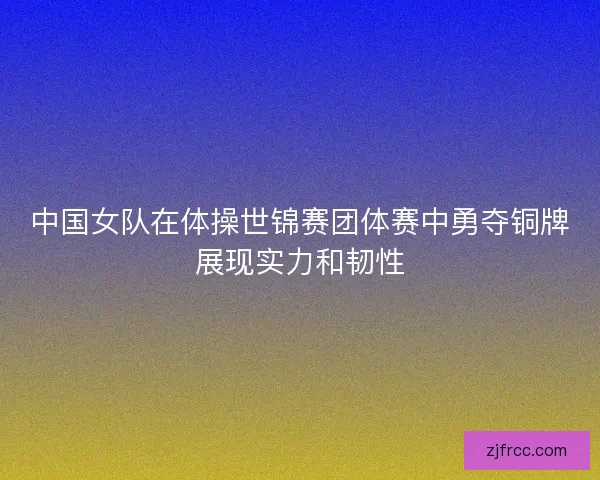中国女队在体操世锦赛团体赛中勇夺铜牌展现实力和韧性