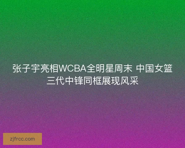 张子宇亮相WCBA全明星周末 中国女篮三代中锋同框展现风采